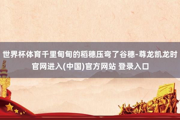 世界杯体育千里甸甸的稻穗压弯了谷穗-尊龙凯龙时官网进入(中国)官方网站 登录入口