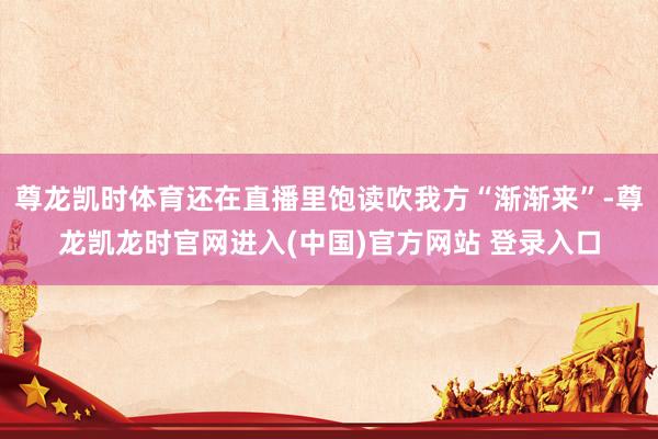 尊龙凯时体育还在直播里饱读吹我方“渐渐来”-尊龙凯龙时官网进入(中国)官方网站 登录入口