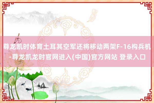 尊龙凯时体育土耳其空军还将移动两架F-16构兵机-尊龙凯龙时官网进入(中国)官方网站 登录入口