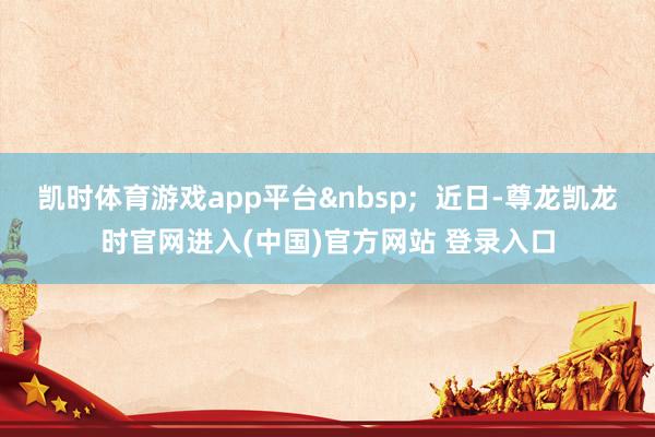 凯时体育游戏app平台&nbsp;  近日-尊龙凯龙时官网进入(中国)官方网站 登录入口
