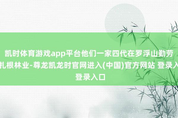 凯时体育游戏app平台他们一家四代在罗浮山勤劳于扎根林业-尊龙凯龙时官网进入(中国)官方网站 登录入口
