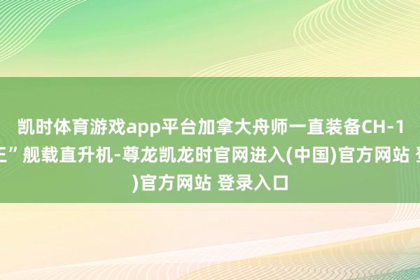 凯时体育游戏app平台加拿大舟师一直装备CH-124“海王”舰载直升机-尊龙凯龙时官网进入(中国)官方网站 登录入口