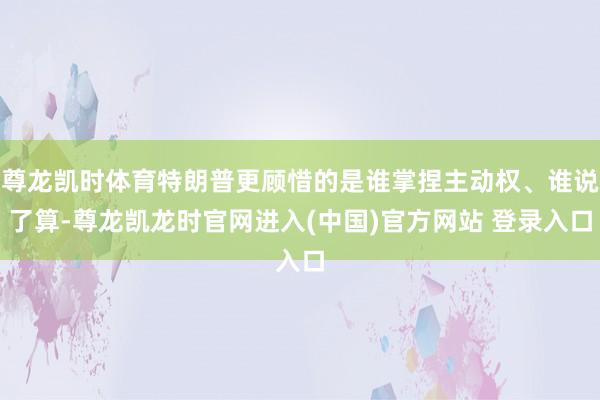 尊龙凯时体育特朗普更顾惜的是谁掌捏主动权、谁说了算-尊龙凯龙时官网进入(中国)官方网站 登录入口