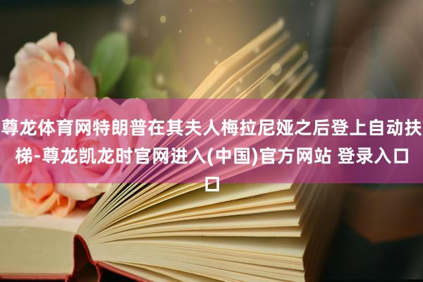尊龙体育网特朗普在其夫人梅拉尼娅之后登上自动扶梯-尊龙凯龙时官网进入(中国)官方网站 登录入口