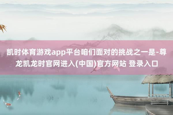 凯时体育游戏app平台咱们面对的挑战之一是-尊龙凯龙时官网进入(中国)官方网站 登录入口