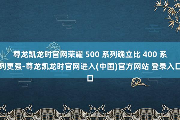 尊龙凯龙时官网荣耀 500 系列确立比 400 系列更强-尊龙凯龙时官网进入(中国)官方网站 登录入口
