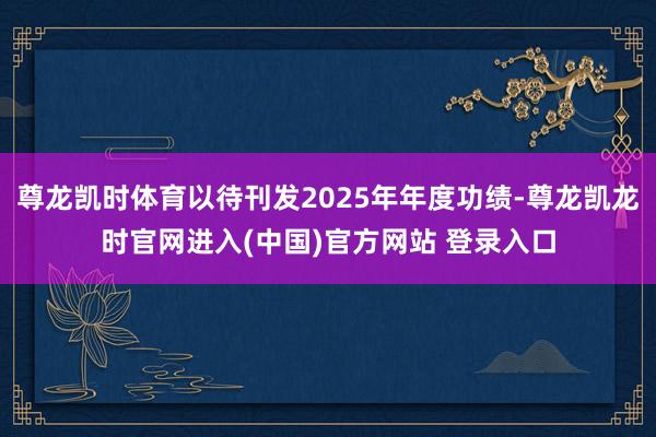 尊龙凯时体育以待刊发2025年年度功绩-尊龙凯龙时官网进入(中国)官方网站 登录入口