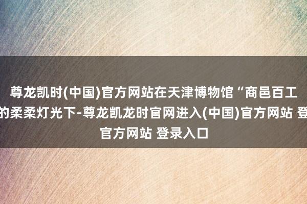 尊龙凯时(中国)官方网站在天津博物馆“商邑百工”特展的柔柔灯光下-尊龙凯龙时官网进入(中国)官方网站 登录入口
