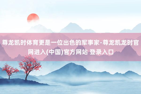 尊龙凯时体育更是一位出色的军事家-尊龙凯龙时官网进入(中国)官方网站 登录入口