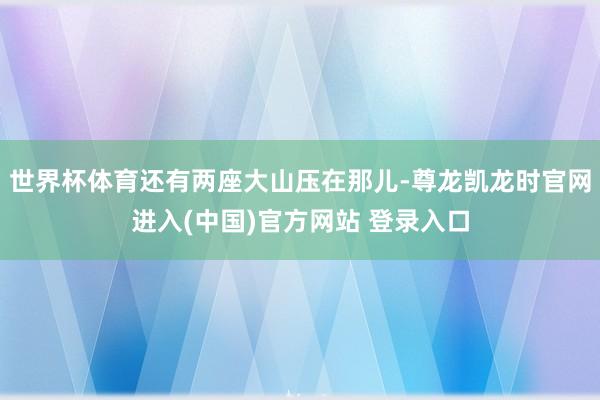世界杯体育还有两座大山压在那儿-尊龙凯龙时官网进入(中国)官方网站 登录入口