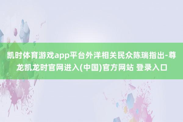 凯时体育游戏app平台外洋相关民众陈瑞指出-尊龙凯龙时官网进入(中国)官方网站 登录入口