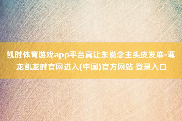 凯时体育游戏app平台真让东说念主头皮发麻-尊龙凯龙时官网进入(中国)官方网站 登录入口