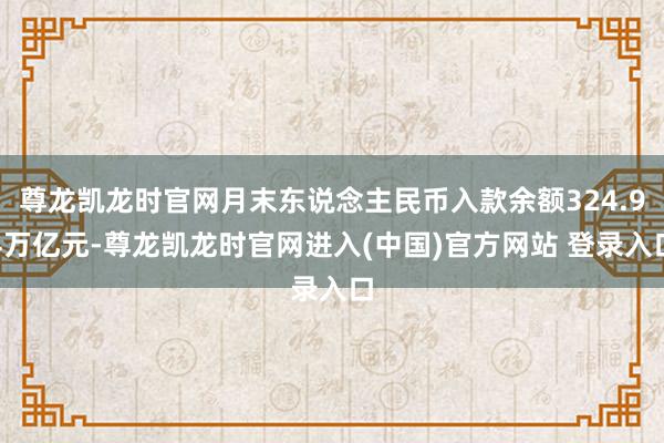 尊龙凯龙时官网月末东说念主民币入款余额324.94万亿元-尊龙凯龙时官网进入(中国)官方网站 登录入口