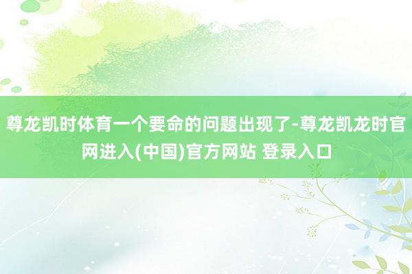 尊龙凯时体育一个要命的问题出现了-尊龙凯龙时官网进入(中国)官方网站 登录入口