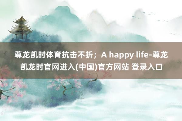 尊龙凯时体育抗击不折；A happy life-尊龙凯龙时官网进入(中国)官方网站 登录入口