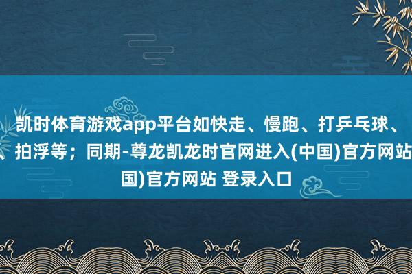 凯时体育游戏app平台如快走、慢跑、打乒乓球、打羽毛球、拍浮等；同期-尊龙凯龙时官网进入(中国)官方网站 登录入口