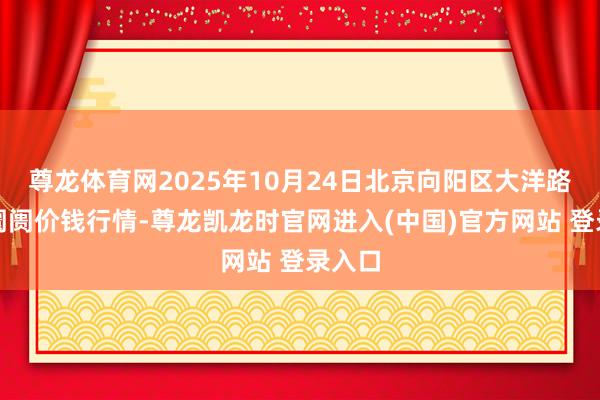 尊龙体育网2025年10月24日北京向阳区大洋路玄虚阛阓价钱行情-尊龙凯龙时官网进入(中国)官方网站 登录入口