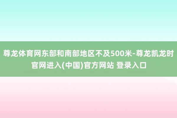 尊龙体育网东部和南部地区不及500米-尊龙凯龙时官网进入(中国)官方网站 登录入口