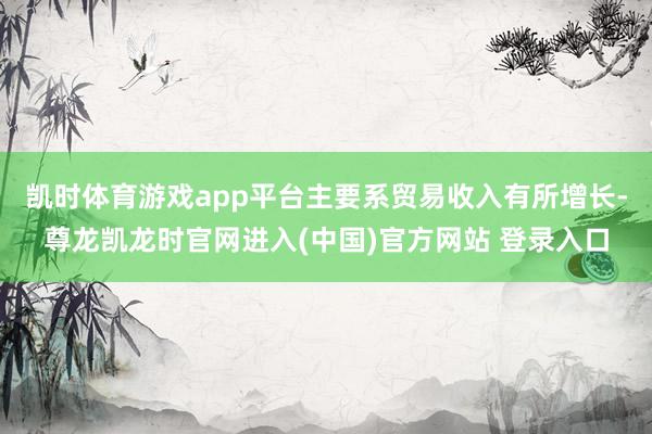 凯时体育游戏app平台主要系贸易收入有所增长-尊龙凯龙时官网进入(中国)官方网站 登录入口