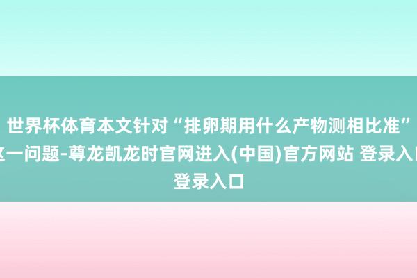 世界杯体育本文针对“排卵期用什么产物测相比准”这一问题-尊龙凯龙时官网进入(中国)官方网站 登录入口