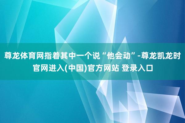 尊龙体育网指着其中一个说“他会动”-尊龙凯龙时官网进入(中国)官方网站 登录入口