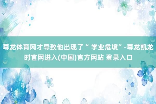 尊龙体育网才导致他出现了“ 学业危境”-尊龙凯龙时官网进入(中国)官方网站 登录入口