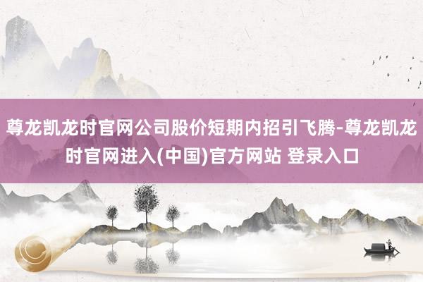 尊龙凯龙时官网公司股价短期内招引飞腾-尊龙凯龙时官网进入(中国)官方网站 登录入口