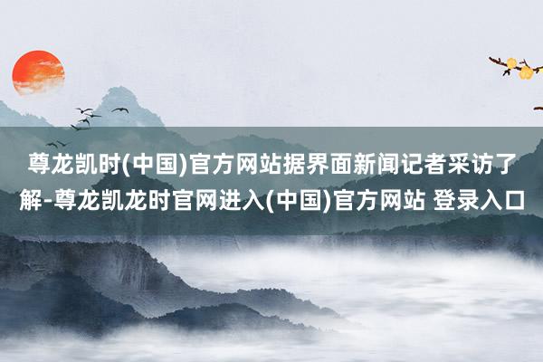 尊龙凯时(中国)官方网站　　据界面新闻记者采访了解-尊龙凯龙时官网进入(中国)官方网站 登录入口