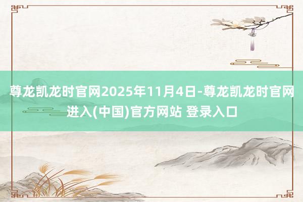 尊龙凯龙时官网2025年11月4日-尊龙凯龙时官网进入(中国)官方网站 登录入口