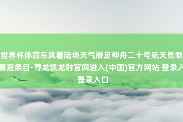 世界杯体育东风着陆场天气餍足神舟二十号航天员乘组复返条目-尊龙凯龙时官网进入(中国)官方网站 登录入口