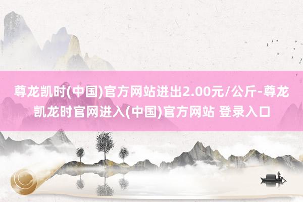 尊龙凯时(中国)官方网站进出2.00元/公斤-尊龙凯龙时官网进入(中国)官方网站 登录入口