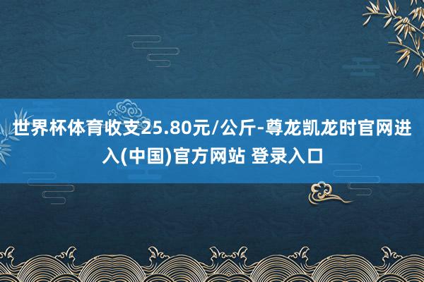 世界杯体育收支25.80元/公斤-尊龙凯龙时官网进入(中国)官方网站 登录入口