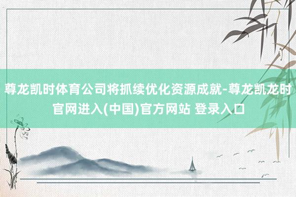 尊龙凯时体育公司将抓续优化资源成就-尊龙凯龙时官网进入(中国)官方网站 登录入口
