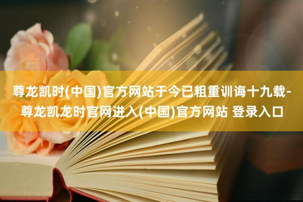 尊龙凯时(中国)官方网站于今已粗重训诲十九载-尊龙凯龙时官网进入(中国)官方网站 登录入口