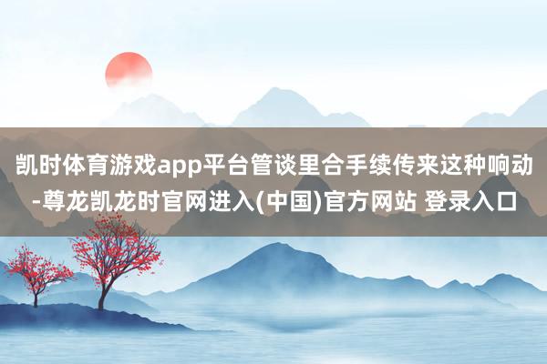 凯时体育游戏app平台管谈里合手续传来这种响动-尊龙凯龙时官网进入(中国)官方网站 登录入口