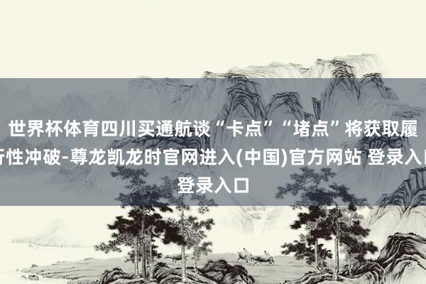 世界杯体育四川买通航谈“卡点”“堵点”将获取履行性冲破-尊龙凯龙时官网进入(中国)官方网站 登录入口