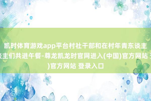凯时体育游戏app平台村社干部和在村年青东谈主陪老东谈主们共进午餐-尊龙凯龙时官网进入(中国)官方网站 登录入口