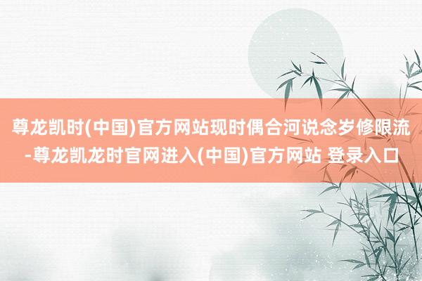 尊龙凯时(中国)官方网站现时偶合河说念岁修限流-尊龙凯龙时官网进入(中国)官方网站 登录入口