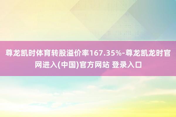 尊龙凯时体育转股溢价率167.35%-尊龙凯龙时官网进入(中国)官方网站 登录入口