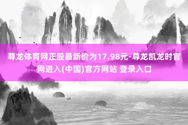 尊龙体育网正股最新价为17.98元-尊龙凯龙时官网进入(中国)官方网站 登录入口