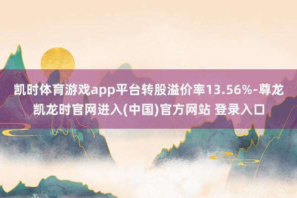 凯时体育游戏app平台转股溢价率13.56%-尊龙凯龙时官网进入(中国)官方网站 登录入口