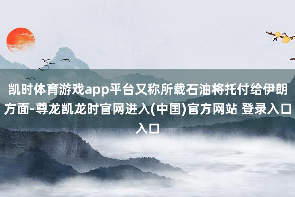 凯时体育游戏app平台又称所载石油将托付给伊朗方面-尊龙凯龙时官网进入(中国)官方网站 登录入口