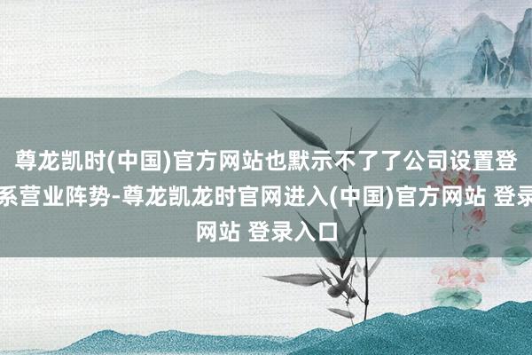 尊龙凯时(中国)官方网站也默示不了了公司设置登记关系营业阵势-尊龙凯龙时官网进入(中国)官方网站 登录入口