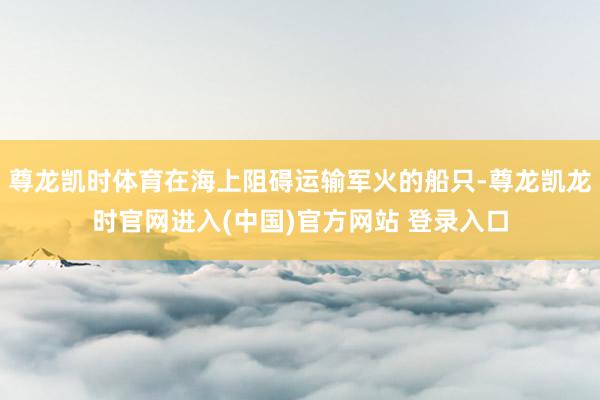 尊龙凯时体育在海上阻碍运输军火的船只-尊龙凯龙时官网进入(中国)官方网站 登录入口
