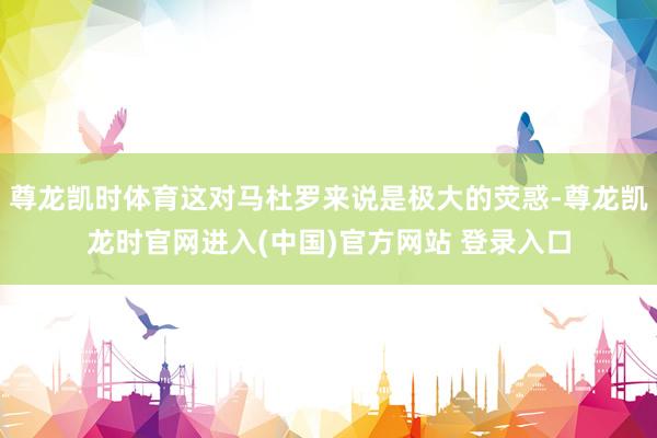 尊龙凯时体育这对马杜罗来说是极大的荧惑-尊龙凯龙时官网进入(中国)官方网站 登录入口