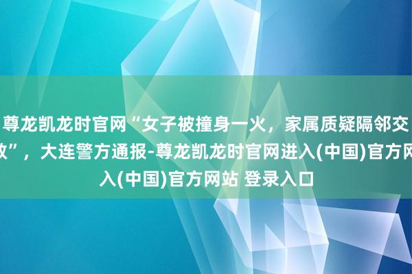尊龙凯龙时官网“女子被撞身一火，家属质疑隔邻交警不跨区施救”，大连警方通报-尊龙凯龙时官网进入(中国)官方网站 登录入口