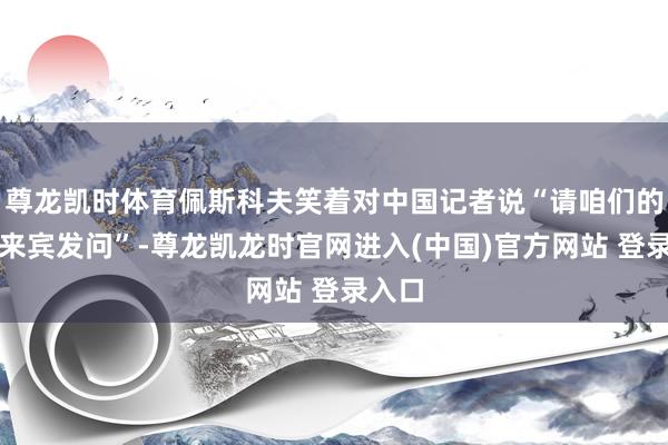 尊龙凯时体育佩斯科夫笑着对中国记者说“请咱们的中国来宾发问”-尊龙凯龙时官网进入(中国)官方网站 登录入口