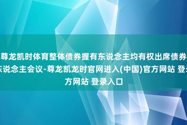 尊龙凯时体育整体债券握有东说念主均有权出席债券握有东说念主会议-尊龙凯龙时官网进入(中国)官方网站 登录入口