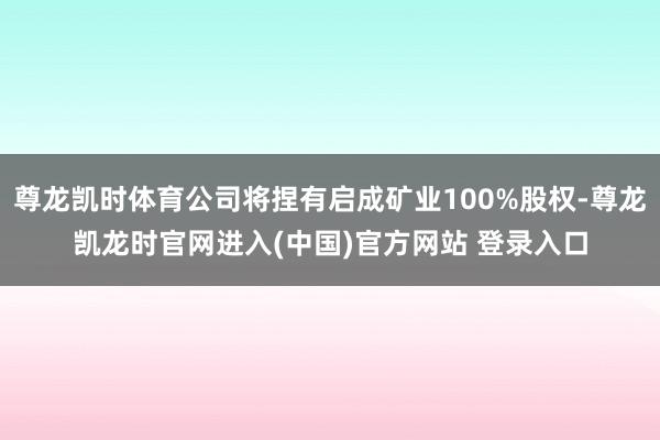 尊龙凯时体育公司将捏有启成矿业100%股权-尊龙凯龙时官网进入(中国)官方网站 登录入口