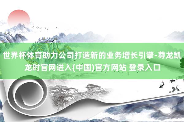 世界杯体育助力公司打造新的业务增长引擎-尊龙凯龙时官网进入(中国)官方网站 登录入口
